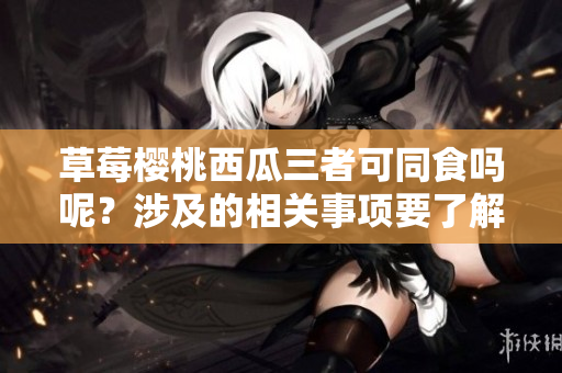 草莓櫻桃西瓜三者可同食嗎呢？涉及的相關(guān)事項要了解一下