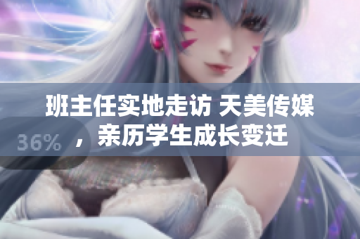 班主任實(shí)地走訪 天美傳媒，親歷學(xué)生成長(zhǎng)變遷