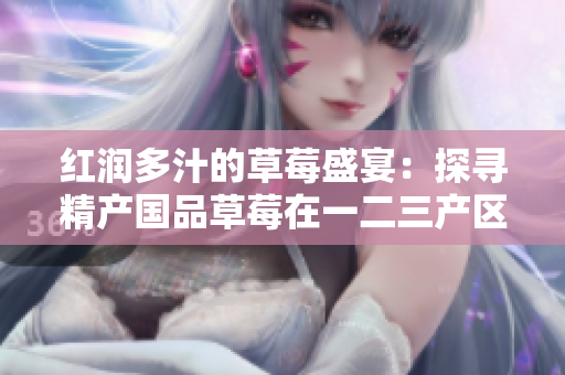 紅潤多汁的草莓盛宴：探尋精產(chǎn)國品草莓在一二三產(chǎn)區(qū)的獨特魅力