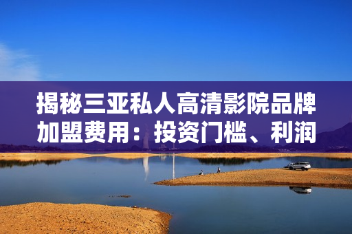 揭秘三亞私人高清影院品牌加盟費用：投資門檻、利潤預(yù)期一覽