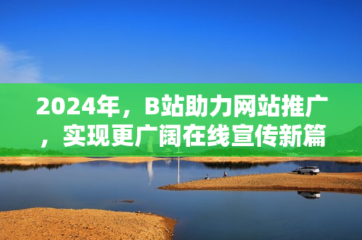 2024年，B站助力網(wǎng)站推廣，實現(xiàn)更廣闊在線宣傳新篇章