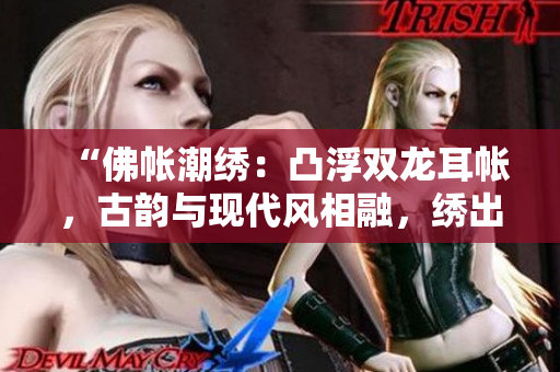“佛帳潮繡：凸浮雙龍耳帳，古韻與現(xiàn)代風(fēng)相融，繡出華麗精彩一瞥！”