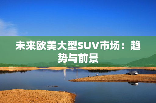 未來歐美大型SUV市場(chǎng)：趨勢(shì)與前景