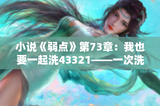 小說《弱點》第73章：我也要一起洗43321——一次洗澡的故事？
