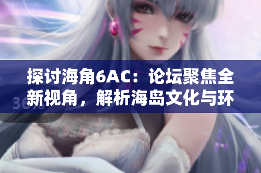 探討海角6AC：論壇聚焦全新視角，解析海島文化與環(huán)境挑戰(zhàn)