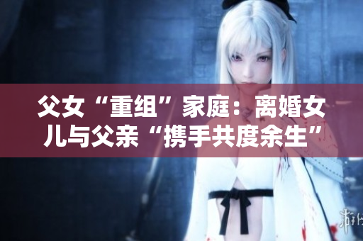 父女“重組”家庭：離婚女兒與父親“攜手共度余生”，是否合適？