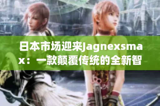 日本市場(chǎng)迎來(lái)Jagnexsmax：一款顛覆傳統(tǒng)的全新智能手機(jī)