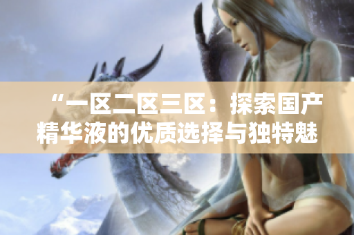 “一區(qū)二區(qū)三區(qū)：探索國(guó)產(chǎn)精華液的優(yōu)質(zhì)選擇與獨(dú)特魅力”