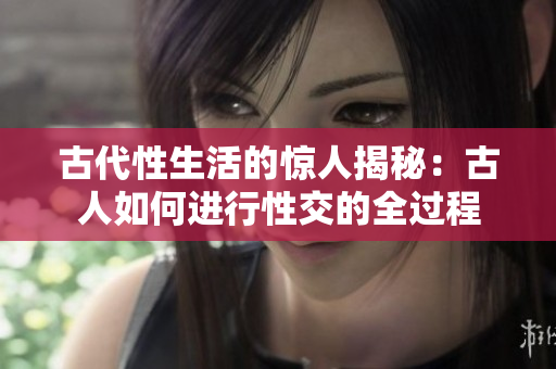 古代性生活的驚人揭秘：古人如何進(jìn)行性交的全過(guò)程