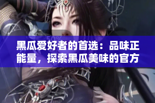 黑瓜愛好者的首選：品味正能量，探索黑瓜美味的官方網(wǎng)站