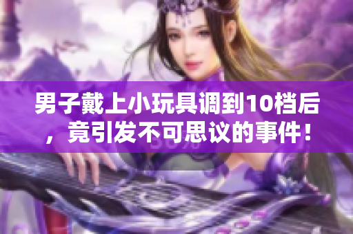 男子戴上小玩具調(diào)到10檔后，竟引發(fā)不可思議的事件！