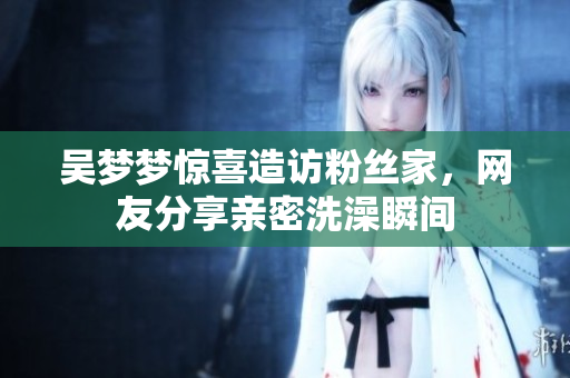 吳夢夢驚喜造訪粉絲家，網(wǎng)友分享親密洗澡瞬間