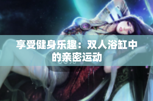 享受健身樂趣：雙人浴缸中的親密運(yùn)動