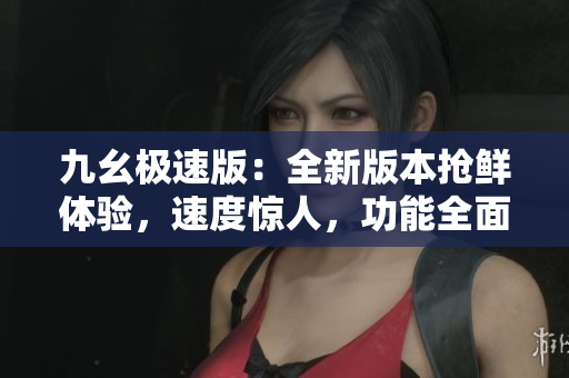 九幺極速版：全新版本搶鮮體驗(yàn)，速度驚人，功能全面升級(jí)