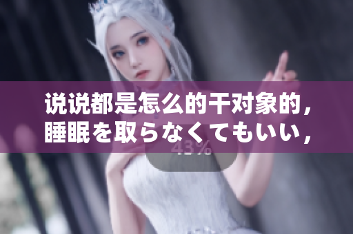 說說都是怎么的干對象的，睡眠を取らなくてもいい，睡覺抓著小雞一晚上會怎樣，睡過年紀(jì)最大的多少歲六十多，水潤緊致銷魂低吟古代，水潤緊致銷魂低吟803