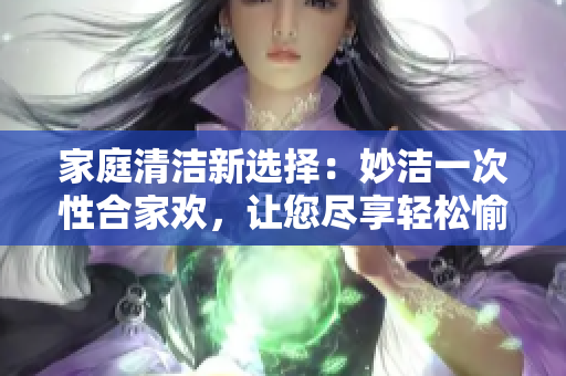 家庭清潔新選擇：妙潔一次性合家歡，讓您盡享輕松愉快的居家體驗(yàn)！
