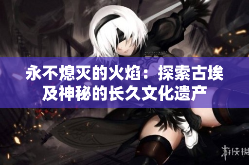 永不熄滅的火焰：探索古埃及神秘的長久文化遺產(chǎn)