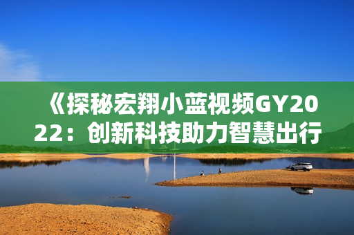 《探秘宏翔小藍視頻GY2022：創(chuàng)新科技助力智慧出行》