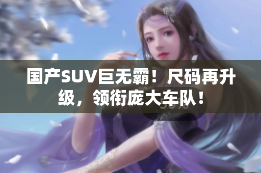 國產SUV巨無霸！尺碼再升級，領銜龐大車隊！