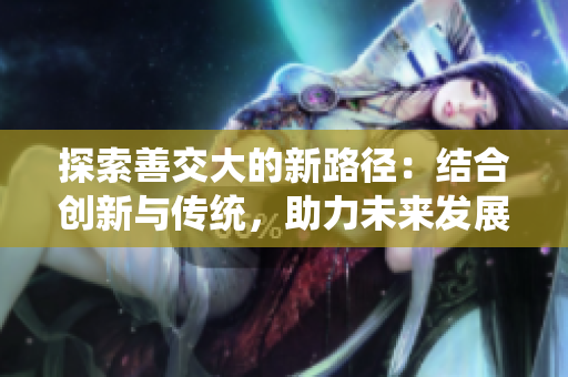 探索善交大的新路徑：結(jié)合創(chuàng)新與傳統(tǒng)，助力未來(lái)發(fā)展