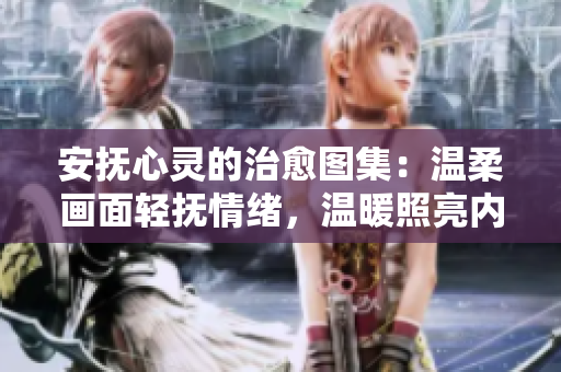 安撫心靈的治愈圖集：溫柔畫(huà)面輕撫情緒，溫暖照亮內(nèi)心角落