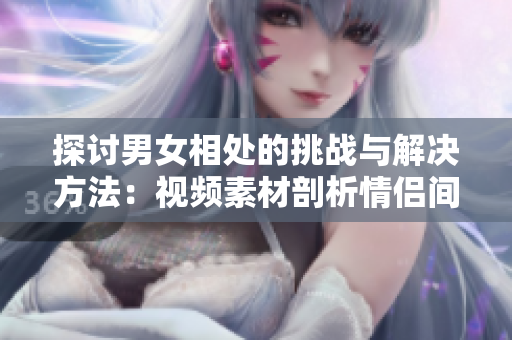 探討男女相處的挑戰(zhàn)與解決方法：視頻素材剖析情侶間的煩惱與應(yīng)對之策