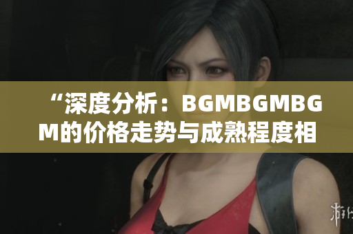 “深度分析：BGMBGMBGM的價格走勢與成熟程度相關(guān)性解析”