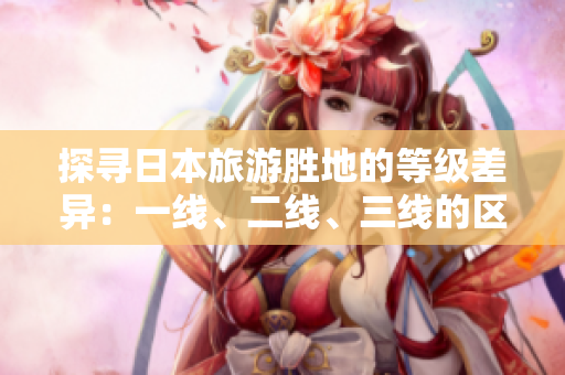 探尋日本旅游勝地的等級差異：一線、二線、三線的區(qū)別解析
