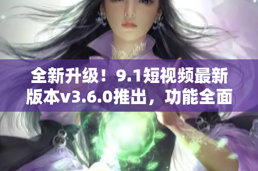 全新升級！9.1短視頻最新版本v3.6.0推出，功能全面升級，體驗更優(yōu)！