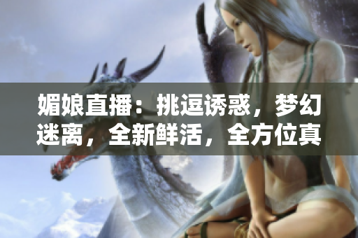 媚娘直播：挑逗誘惑，夢幻迷離，全新鮮活，全方位真實展示