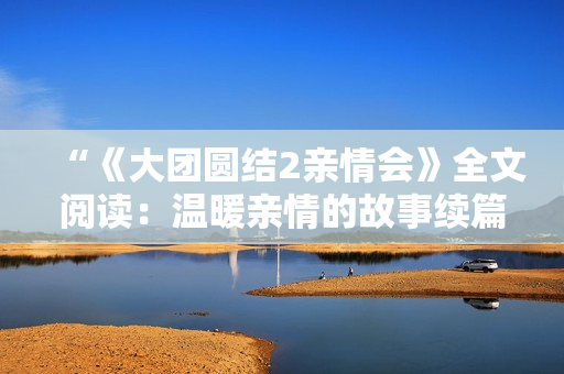 “《大團圓結(jié)2親情會》全文閱讀：溫暖親情的故事續(xù)篇免費呈現(xiàn)！”