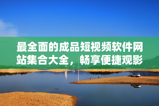 最全面的成品短視頻軟件網(wǎng)站集合大全，暢享便捷觀影體驗(yàn)