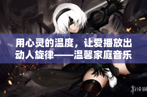用心靈的溫度，讓愛播放出動(dòng)人旋律——溫馨家庭音樂會(huì)