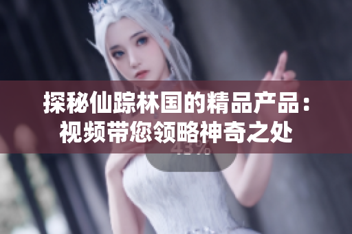 探秘仙蹤林國的精品產(chǎn)品：視頻帶您領略神奇之處