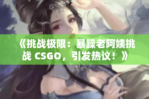 《挑戰(zhàn)極限：暴躁老阿姨挑戰(zhàn) CSGO，引發(fā)熱議！》