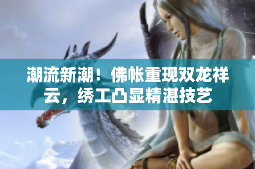 潮流新潮！佛帳重現(xiàn)雙龍祥云，繡工凸顯精湛技藝