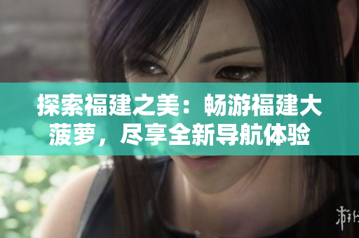 探索福建之美：暢游福建大菠蘿，盡享全新導(dǎo)航體驗(yàn)