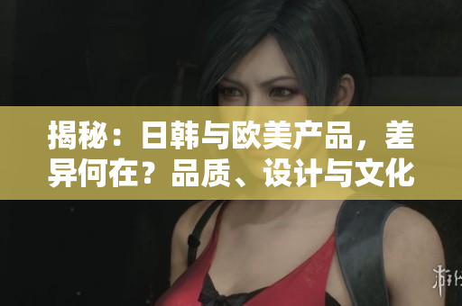 揭秘：日韓與歐美產(chǎn)品，差異何在？品質(zhì)、設(shè)計(jì)與文化解析