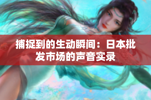 捕捉到的生動瞬間：日本批發(fā)市場的聲音實(shí)錄