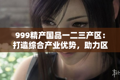 999精產(chǎn)國(guó)品一二三產(chǎn)區(qū)：打造綜合產(chǎn)業(yè)優(yōu)勢(shì)，助力區(qū)域經(jīng)濟(jì)振興