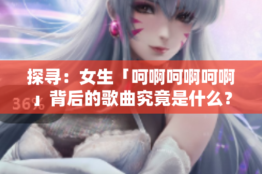 探尋：女生「呵啊呵啊呵啊」背后的歌曲究竟是什么？