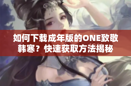 如何下載成年版的ONE致敬韓寒？快速獲取方法揭秘