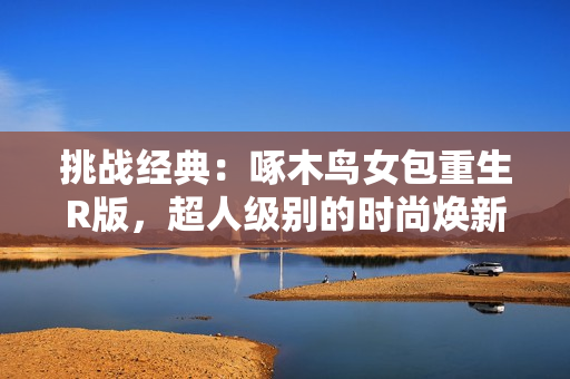 挑戰(zhàn)經(jīng)典：啄木鳥女包重生R版，超人級別的時尚煥新