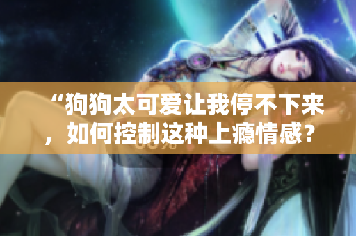 “狗狗太可愛讓我停不下來，如何控制這種上癮情感？”
