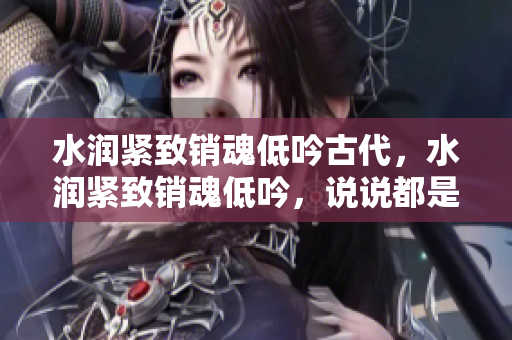 水潤緊致銷魂低吟古代，水潤緊致銷魂低吟，說說都是怎么的干對象的，睡眠を取らなくてもいい，睡覺抓著小雞一晚上會怎樣，睡過年紀最大的多少歲六十多985