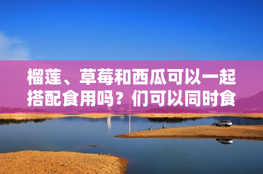 榴蓮、草莓和西瓜可以一起搭配食用嗎？們可以同時食用嗎？