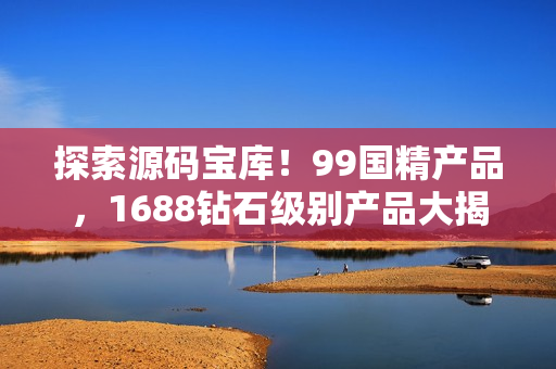 探索源碼寶庫！99國精產(chǎn)品，1688鉆石級別產(chǎn)品大揭秘！