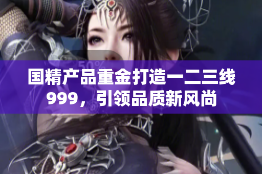 國精產(chǎn)品重金打造一二三線999，引領(lǐng)品質(zhì)新風尚