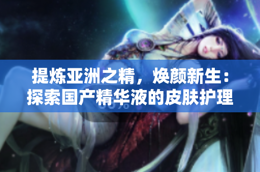 提煉亞洲之精，煥顏新生：探索國產(chǎn)精華液的皮膚護(hù)理奇跡