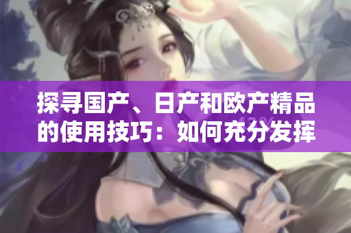 探尋國產(chǎn)、日產(chǎn)和歐產(chǎn)精品的使用技巧：如何充分發(fā)揮產(chǎn)品優(yōu)勢？